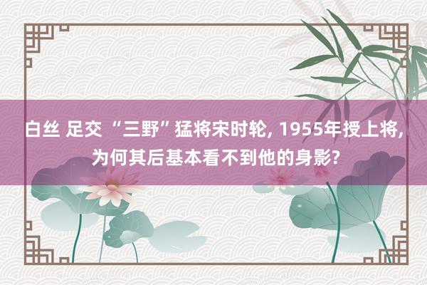 白丝 足交 “三野”猛将宋时轮， 1955年授上将， 为何其后基本看不到他的身影?