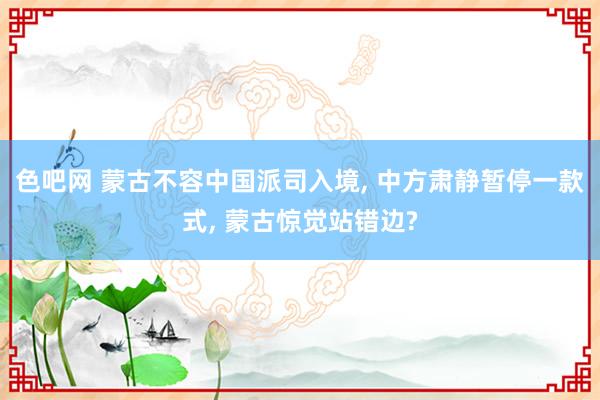 色吧网 蒙古不容中国派司入境， 中方肃静暂停一款式， 蒙古惊觉站错边?