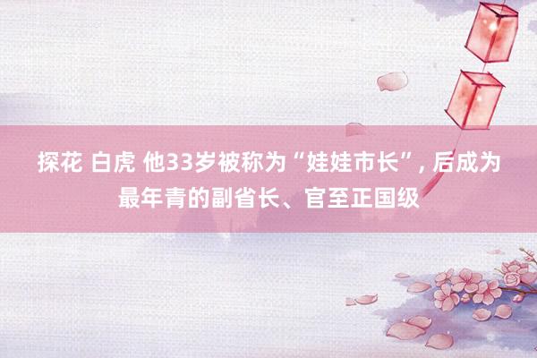 探花 白虎 他33岁被称为“娃娃市长”， 后成为最年青的副省长、官至正国级