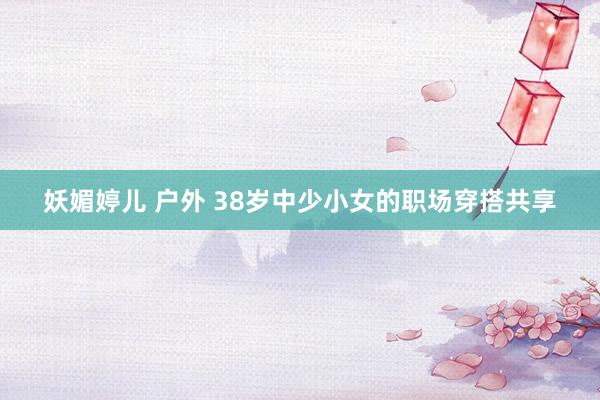 妖媚婷儿 户外 38岁中少小女的职场穿搭共享