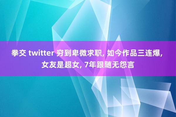 拳交 twitter 穷到卑微求职， 如今作品三连爆， 女友是超女， 7年跟随无怨言