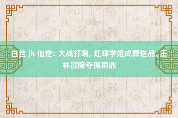 白丝 jk 仙逆: 大战打响， 红蝶学姐成葬送品， 王林冒险夺得雨鼎