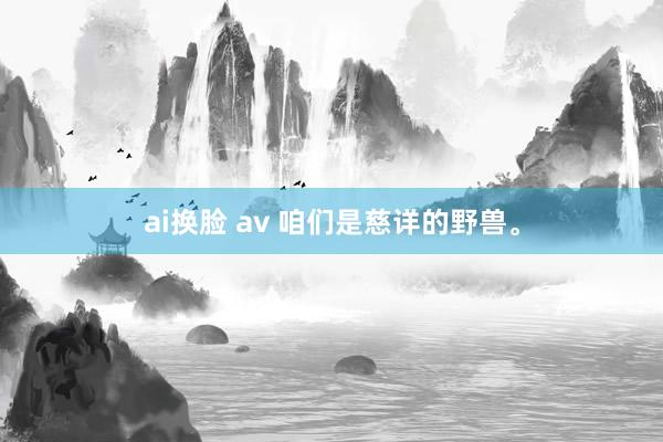 ai换脸 av 咱们是慈详的野兽。