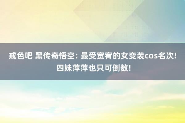 戒色吧 黑传奇悟空: 最受宽宥的女变装cos名次! 四妹萍萍也只可倒数!