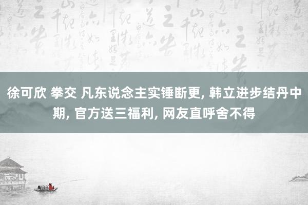 徐可欣 拳交 凡东说念主实锤断更， 韩立进步结丹中期， 官方送三福利， 网友直呼舍不得