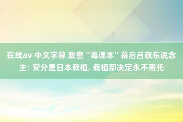 在线av 中文字幕 致密“毒课本”幕后吕敬东说念主: 安分是日本栽植， 栽植部决定永不寄托