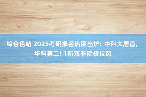 综合色站 2025考研报名热度出炉: 中科大居首， 华科第二! 1所双非院校拉风