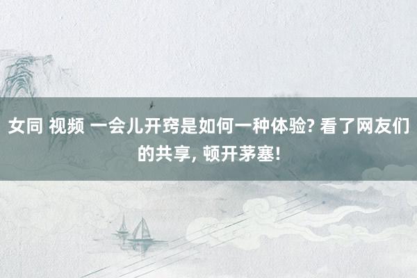 女同 视频 一会儿开窍是如何一种体验? 看了网友们的共享， 顿开茅塞!