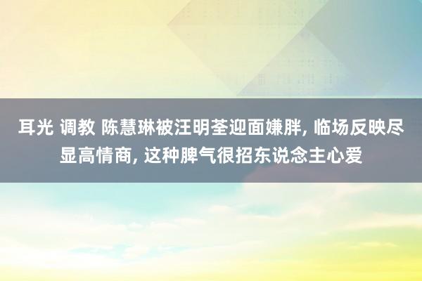耳光 调教 陈慧琳被汪明荃迎面嫌胖， 临场反映尽显高情商， 这种脾气很招东说念主心爱