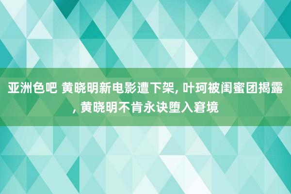 亚洲色吧 黄晓明新电影遭下架， 叶珂被闺蜜团揭露， 黄晓明不肯永诀堕入窘境