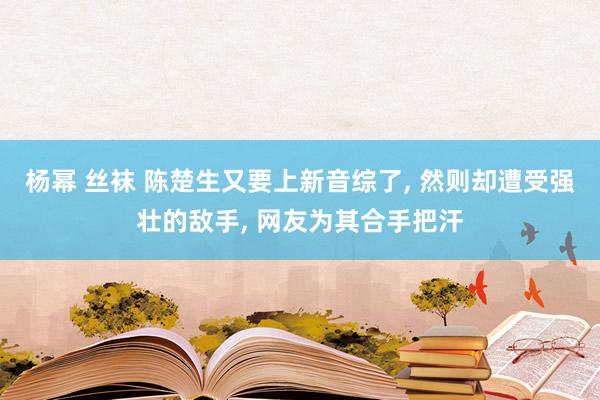 杨幂 丝袜 陈楚生又要上新音综了， 然则却遭受强壮的敌手， 网友为其合手把汗