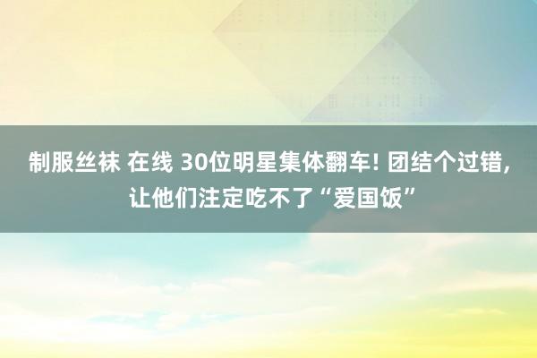 制服丝袜 在线 30位明星集体翻车! 团结个过错， 让他们注定吃不了“爱国饭”