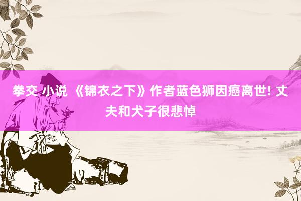 拳交 小说 《锦衣之下》作者蓝色狮因癌离世! 丈夫和犬子很悲悼