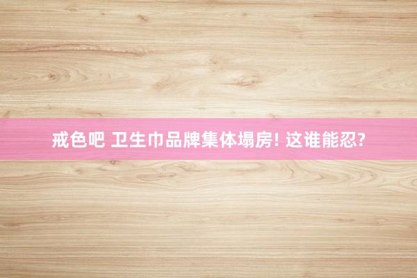 戒色吧 卫生巾品牌集体塌房! 这谁能忍?