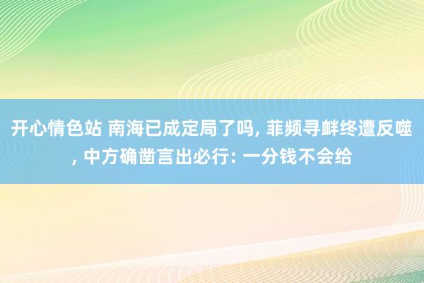 开心情色站 南海已成定局了吗， 菲频寻衅终遭反噬， 中方确凿言出必行: 一分钱不会给