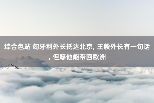 综合色站 匈牙利外长抵达北京， 王毅外长有一句话， 但愿他能带回欧洲