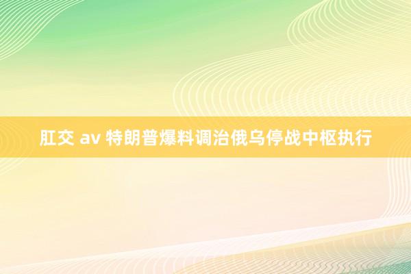 肛交 av 特朗普爆料调治俄乌停战中枢执行