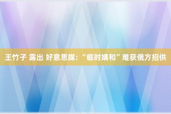 王竹子 露出 好意思媒: “临时媾和”难获俄方招供