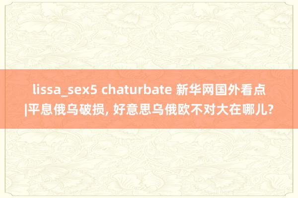 lissa_sex5 chaturbate 新华网国外看点|平息俄乌破损， 好意思乌俄欧不对大在哪儿?