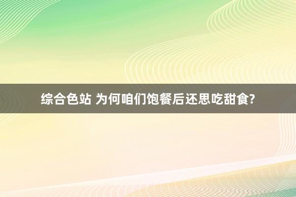 综合色站 为何咱们饱餐后还思吃甜食?