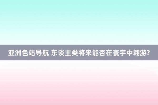 亚洲色站导航 东谈主类将来能否在寰宇中翱游?