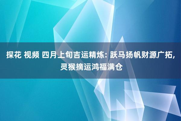 探花 视频 四月上旬吉运精炼: 跃马扬帆财源广拓， 灵猴摘运鸿福满仓