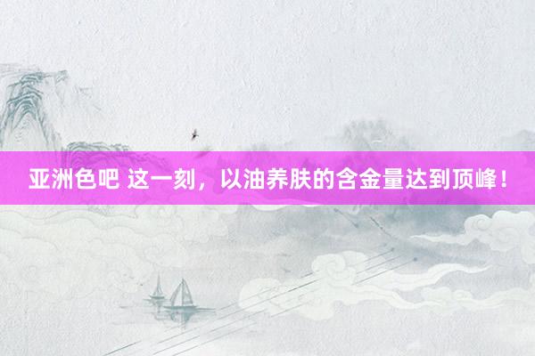 亚洲色吧 这一刻,以油养肤的含金量达到顶峰!