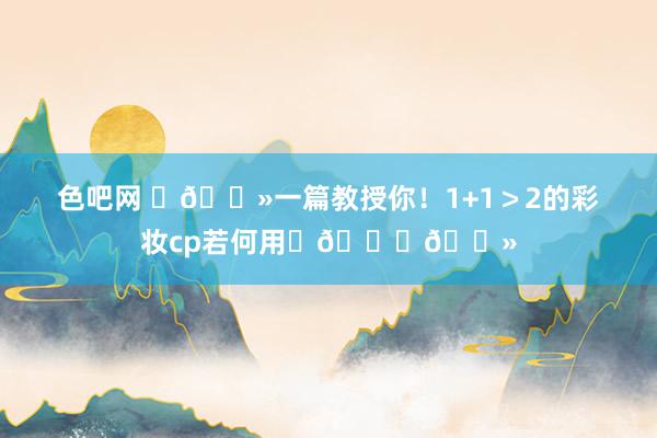 色吧网 ✍🏻一篇教授你!1+1>2的彩妆cp若何用✨👍🏻