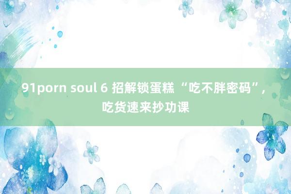 91porn soul 6 招解锁蛋糕 “吃不胖密码”， 吃货速来抄功课