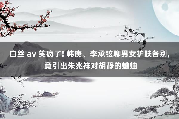 白丝 av 笑疯了! 韩庚、李承铉聊男女护肤各别， 竟引出朱兆祥对胡静的蛐蛐