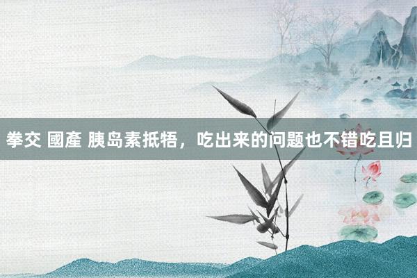 拳交 國產 胰岛素抵牾,吃出来的问题也不错吃且归