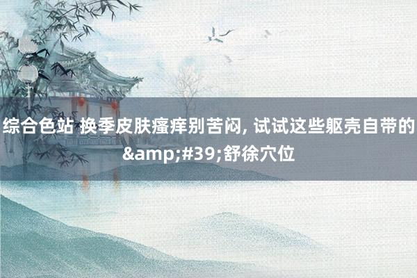 综合色站 换季皮肤瘙痒别苦闷， 试试这些躯壳自带的&#39;舒徐穴位