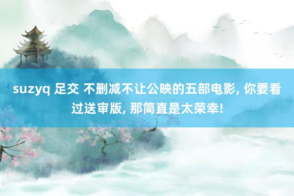 suzyq 足交 不删减不让公映的五部电影， 你要看过送审版， 那简直是太荣幸!