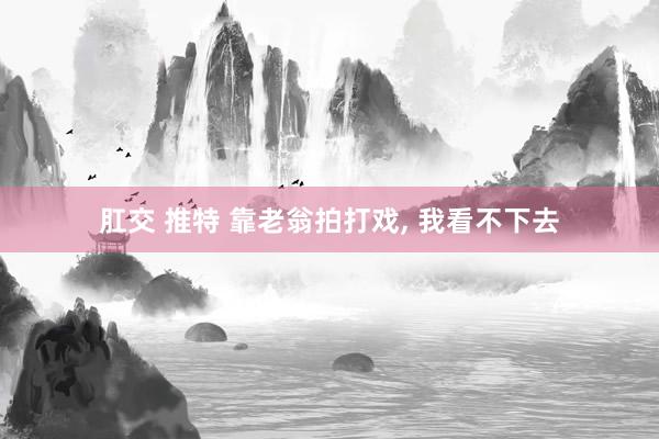 肛交 推特 靠老翁拍打戏， 我看不下去