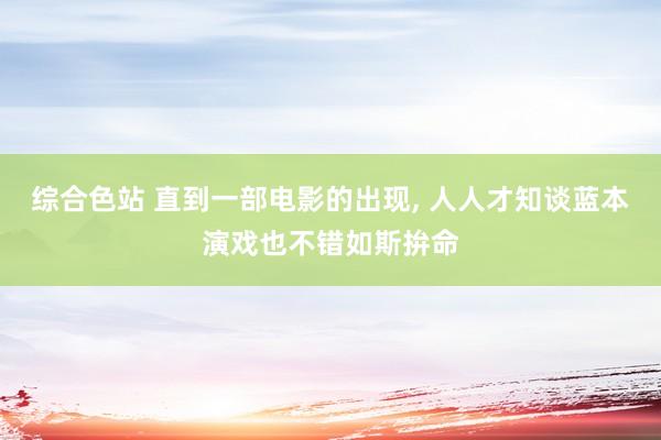 综合色站 直到一部电影的出现， 人人才知谈蓝本演戏也不错如斯拚命