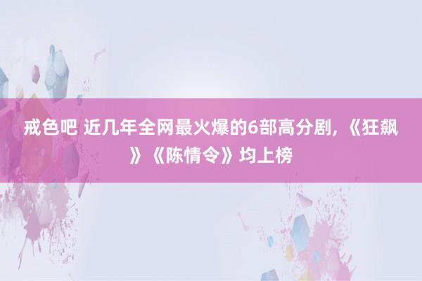 戒色吧 近几年全网最火爆的6部高分剧， 《狂飙》《陈情令》均上榜