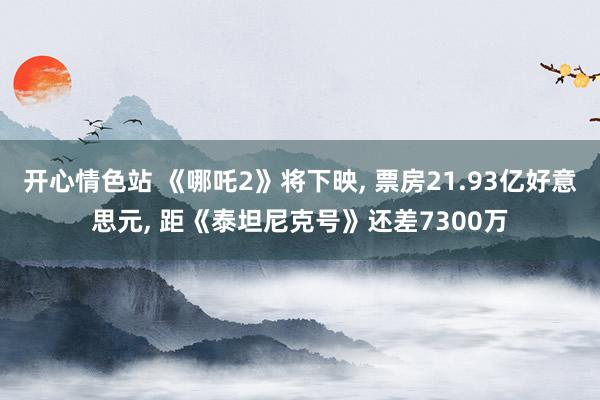 开心情色站 《哪吒2》将下映， 票房21.93亿好意思元， 距《泰坦尼克号》还差7300万