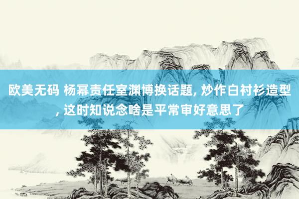 欧美无码 杨幂责任室渊博换话题， 炒作白衬衫造型， 这时知说念啥是平常审好意思了