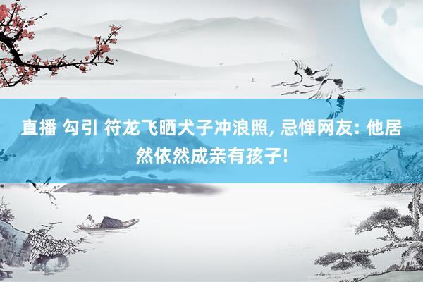 直播 勾引 符龙飞晒犬子冲浪照， 忌惮网友: 他居然依然成亲有孩子!