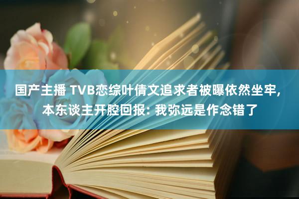 国产主播 TVB恋综叶倩文追求者被曝依然坐牢， 本东谈主开腔回报: 我弥远是作念错了
