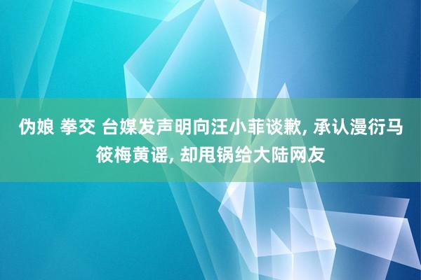 伪娘 拳交 台媒发声明向汪小菲谈歉， 承认漫衍马筱梅黄谣， 却甩锅给大陆网友